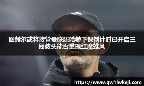 图赫尔或将接管曼联滕哈赫下课倒计时已开启三冠教头能否重振红魔雄风