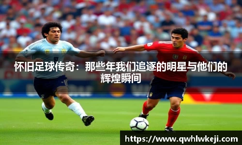怀旧足球传奇：那些年我们追逐的明星与他们的辉煌瞬间